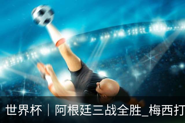 世界杯｜阿根廷三战全胜 梅西打进世界杯第19球