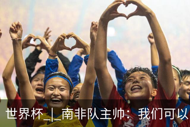 世界杯 | 南非队主帅：我们可以昂着头离开