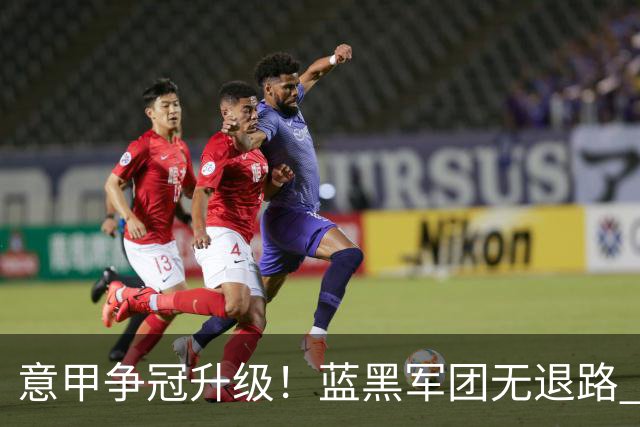 意甲争冠升级！蓝黑军团无退路 有望赢球扭转颓势